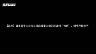 【乱伦】日本留学生女儿在酒店被金主操的连连叫“爸爸”，娇喘声超好听